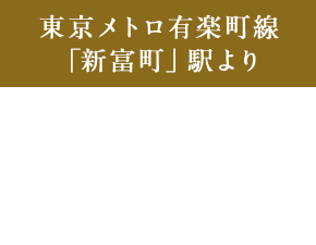 東京メトロ有楽町線 「新富町」駅より 銀座一丁目駅 直通 2分、永田町駅 直通 7分、豊洲駅 直通 4分
